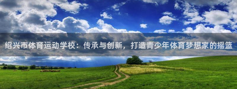 必发官网下载平台注册：绍兴市体育运动学校：传承与创新